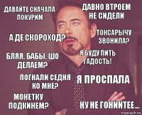 Давайте сначала покурим Давно втроем не сидели Бляя, бабы, шо делаем? Монетку подкинем? Я проспала я буду пить гадость! Погнали седня ко мне? Ну не гониитее... А де Скороход? Токсарычу звонила?