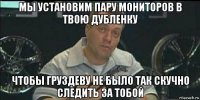 мы установим пару мониторов в твою дубленку чтобы груздеву не было так скучно следить за тобой