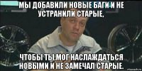 мы добавили новые баги и не устранили старые, чтобы ты мог наслаждаться новыми и не замечал старые.