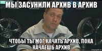 мы засунили архив в архив чтобы ты мог качать архив, пока качаешь архив