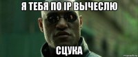 я тебя по ip вычеслю сцука