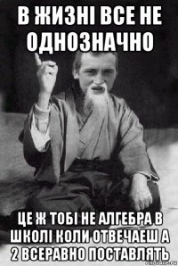 в жизні все не однозначно це ж тобі не алгебра в школі коли отвечаеш а 2 всеравно поставлять