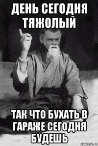 день сегодня тяжолый так что бухать в гараже сегодня будешь