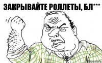 Закрывайте роллеты, бл***