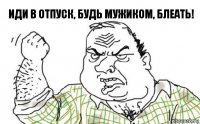 иди в отпуск, будь мужиком, блеать!