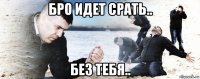 бро идет срать.. без тебя..