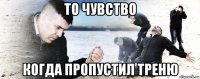 то чувство когда пропустил треню