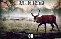 на роснефти он