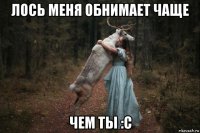 лось меня обнимает чаще чем ты :с