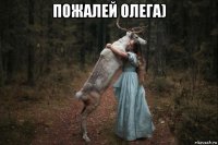 пожалей олега) 