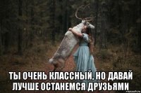  ты очень классный, но давай лучше останемся друзьями