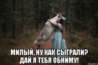  милый, ну как сыграли? дай я тебя обниму!