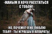 -жаным я хочу расстаться с тобой! - но, почему? я же люблю тебя!! - ты играешь в аппараты