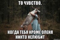 то чувство, когда тебя кроме оленя никто нелюбит