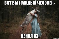 вот бы каждый человек- ценил их