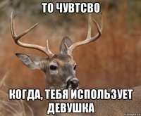 то чувтсво когда, тебя использует девушка