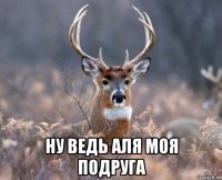  ну ведь аля моя подруга