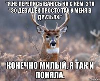 "я,не переписываюсь ни с кем. эти 130 девушек просто так у меня в друзьях." конечно милый, я так и поняла.