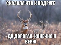 сказала что к подруге - да дорогая, конечно я верю