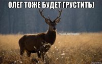 олег тоже будет грустить) 