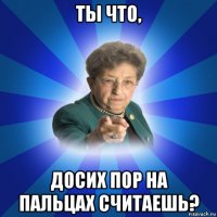 ты что, досих пор на пальцах считаешь?