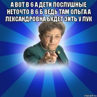 а вот в 6 а дети послушные неточто в 6 б ведь там ольга а лександровна бкдет эить у лук 