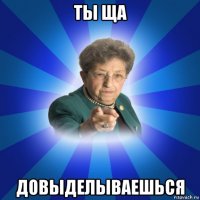 ты ща довыделываешься