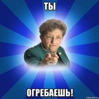 ты огребаешь!