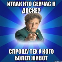 итаак кто сейчас к доске? спрошу тех у кого болел живот