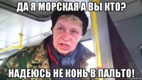 да я морская а вы кто? надеюсь не конь в пальто!