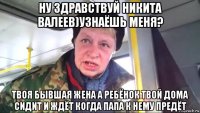 ну здравствуй никита валеев)узнаёшь меня? твоя бывшая жена а ребёнок твой дома сидит и ждёт когда папа к нему предёт