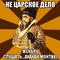 не царское дело женьку слушать...ахахах(монтик)