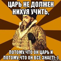 царь не должен нихуя учить, потому,что он царь и потому,что он все знает!:-)