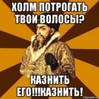 холм потрогать твои волосы? казнить его!!!казнить!