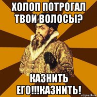 холоп потрогал твои волосы? казнить его!!!казнить!