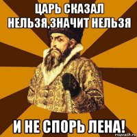 царь сказал нельзя,значит нельзя и не спорь лена!