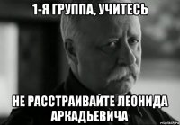 1-я группа, учитесь не расстраивайте леонида аркадьевича