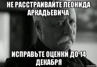 не расстраивайте леонида аркадьевича исправьте оценки до 14 декабря