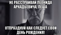 не расстраивай леонида аркадьевича, леша отпразднуй как следует свой день рождения!