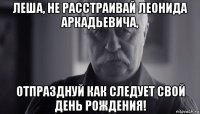 леша, не расстраивай леонида аркадьевича, отпразднуй как следует свой день рождения!