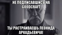 не подписавшись на goodcraft ты растраиваешь леонида аркадьевича!