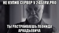 не купив сервер у 24serv.pro ты растраиваешь леонида аркадьевича