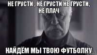 не грусти , не грусти не грусти, не плач найдём мы твою футболку