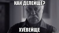 как делейще? хуёвейще