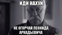 иди нахуй не огорчай леонида аркадьевича