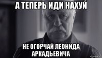 а теперь иди нахуй не огорчай леонида аркадьевича