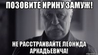 позовите ирину замуж! не расстраивайте леонида аркадьевича!