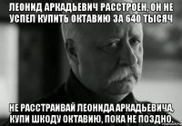 леонид аркадьевич расстроен, он не успел купить октавию за 640 тысяч не расстраивай леонида аркадьевича, купи шкоду октавию, пока не поздно.