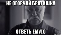 не огорчай братишку ответь ему)))