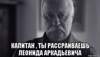  капитан , ты рассраиваешь леонида аркадьевича